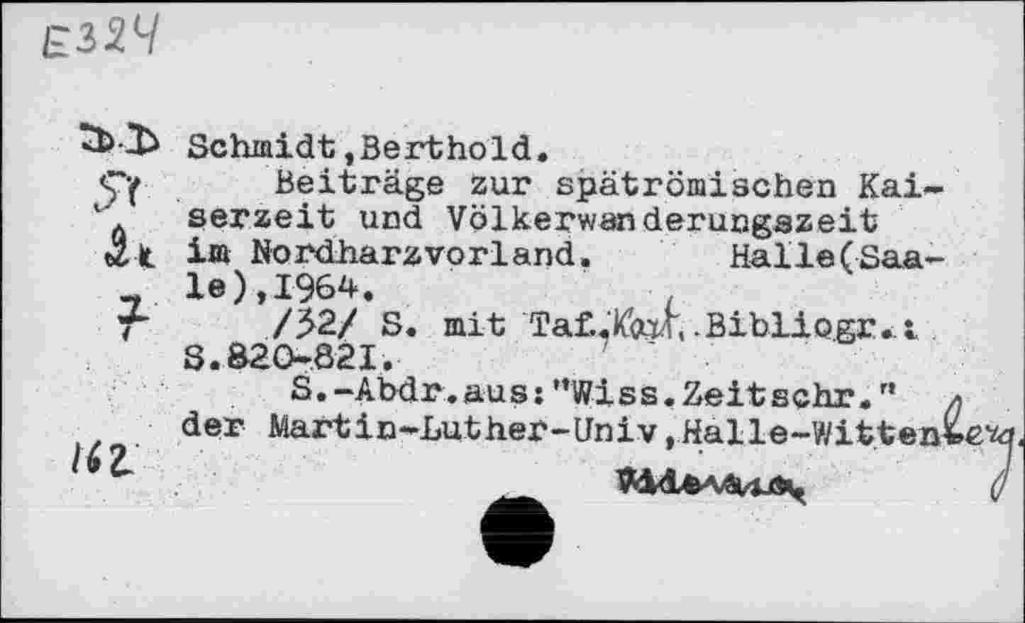 ﻿£324
Schmidt,Berthold.
Beiträge zur spätrömischen Kai-“ serzeit und Völkerwanderungazeit täk i» Nordharz vorland. Halle(Saa-
- le),1964.
F /52/ S. mit ТаСХад, .Bibliogr.t S.820-821.
S.-Abdr.au s:”Wi s s.Zeit sehr." der Martin-Luther-Univ,Halle-Witten